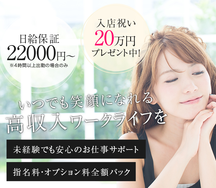 日給保証 20000円〜 ※4時間以上出勤の場合のみ 入店祝い 20万円 プレゼント中！ いつでも笑顔になれる高収入ワークライフを 未経験でも安心のお仕事サポート 指名料・オプション料全額バック