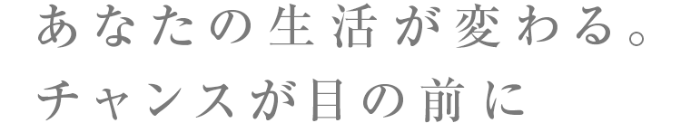 あなたの生活が変わる。チャンスが目の前に